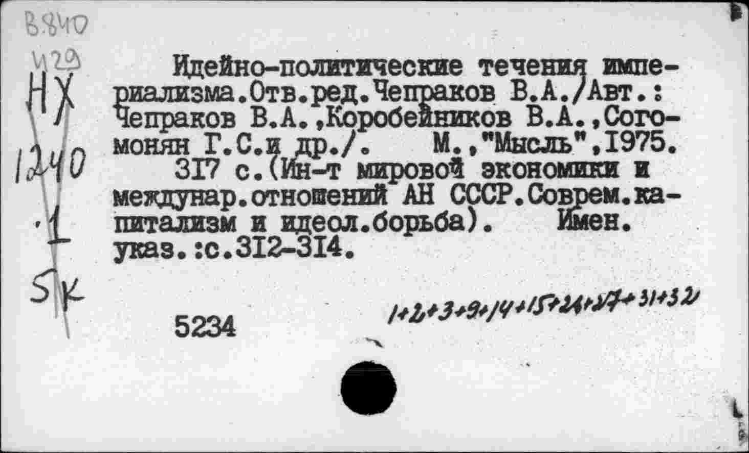 ﻿Идейно-политические течения империализма. Отв. ред. Чепраков В.А./Авт.: Чепраков В.А.»Коробейников В.А.,Сого-монян Г.С.и др./.	М.»"Мысль”,1975.
317 с.(Ин-т мировой экономики и междунар.отношений АН СССР. Соврем, капитализм и идеол.борьба).	Имен,
указ.:с.312-314.
5234